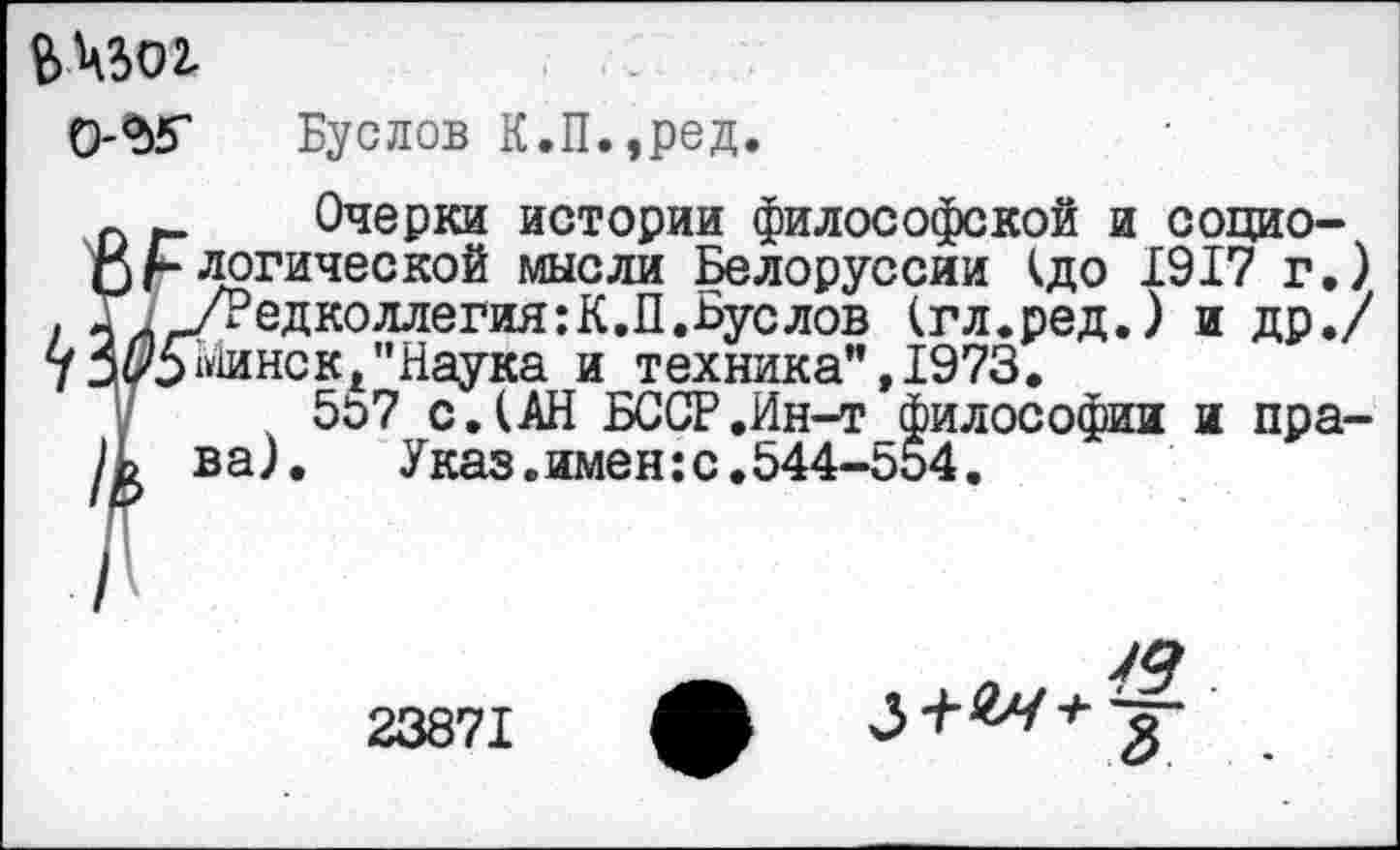 ﻿ВН5О2.
О-^Г Буслов К.П.,ред.
п Очерки истории философской и социо-
О/-логической мысли Белоруссии (до 1917 г.) .	/Редколлегия:К.П.Буслов (гл.ред.) и др./
7 Минс к/'Наука и техника”, 1973.
у 5о7 с.(АН БССР.Ин-т философии и пра-ва). Указ.имен:с.544-554.
49
23871